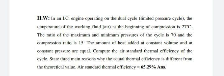 H.W: In an L.C. engine operating on the dual cycle (limited pressure cycle), the
temperature of the working fluid (air) at the beginning of compression is 27°C.
The ratio of the maximum and minimum pressures of the cycle is 70 and the
compression ratio is 15. The amount of heat added at constant volume and at
constant pressure are equal. Compute the air standard thermal efficiency of the
cycle. State three main reasons why the actual thermal efficiency is different from
the theoretical value. Air standard thermal efficiency = 65.29% Ans.
