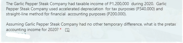 The Garlic Pepper Steak Company had taxable income of P1,200,000 during 2020. Garlic
Pepper Steak Company used accelerated depreciation for tax purposes (P340,000) and
straight-line method for financial accounting purposes (P200,000).
Assuming Garlic Pepper Steak Company had no other temporary difference, what is the pretax
accounting income for 2020? * ,
