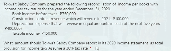 Tokwa't Baboy Company prepared the following reconciliation of income per books with
income per tax return for the year ended December 31, 2020.
Book income before taxes- P750,000
Construction contract revenue which will reverse in 2021- P100,000
Depreciation expense that will reverse in equal amounts in each of the next five years-
(P400,000)
Taxable income- P450,000
What amount should Tokwa't Baboy Company report in its 2020 income statement as total
provision for income tax? Assume a 30% tax rate. * ,
