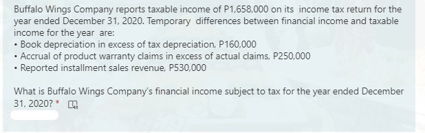 Buffalo Wings Company reports taxable income of P1,658,000 on its income tax return for the
year ended December 31, 2020. Temporary differences between financial income and taxable
income for the year are:
• Book depreciation in excess of tax depreciation, P160,000
· Accrual of product warranty claims in excess of actual claims, P250,000
• Reported installment sales revenue, P530,000
What is Buffalo Wings Company's financial income subject to tax for the year ended December
31, 2020? * A
