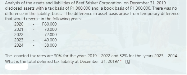 Analysis of the assets and liabilities of Beef Brisket Corporation on December 31, 2019
disclosed assets with a tax basis of P1,000,000 and a book basis of P1,300,000. There was no
difference in the liability basis. The difference in asset basis arose from temporary difference
that would reverse in the following years:
2020
P80,000
2021
70,000
2022
72,000
40,000
2023
2024
38,000
The enacted tax rates are 30% for the years 2019 – 2022 and 32% for the years 2023 - 2024.
What is the total deferred tax liability at December 31, 2019? *
