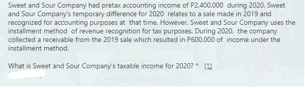 Sweet and Sour Company had pretax accounting income of P2,400,000 during 2020. Sweet
and Sour Company's temporary difference for 2020 relates to a sale made in 2019 and
recognized for accounting purposes at that time. However, Sweet and Sour Company uses the
installment method of revenue recognition for tax purposes. During 2020, the company
collected a receivable from the 2019 sale which resulted in P600,000 of income under the
installment method.
What is Sweet and Sour Company's taxable income for 2020? *
