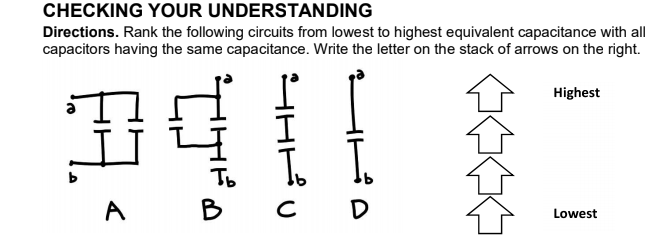 CHECKING YOUR UNDERSTANDING
Directions. Rank the following circuits from lowest to highest equivalent capacitance with all
capacitors having the same capacitance. Write the letter on the stack of arrows on the right.
Highest
Tb
A B
D
Lowest
