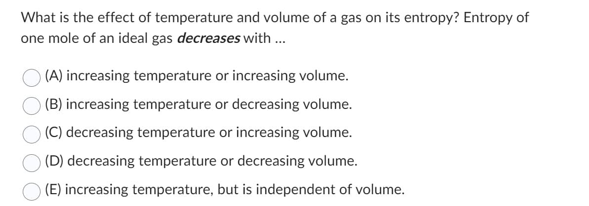 What is the effect of temperature and volume of a gas on its entropy? Entropy of
one mole of an ideal gas decreases with ...
(A) increasing temperature or increasing volume.
(B) increasing temperature or decreasing volume.
(C) decreasing temperature or increasing volume.
(D) decreasing temperature or decreasing volume.
(E) increasing temperature, but is independent of volume.