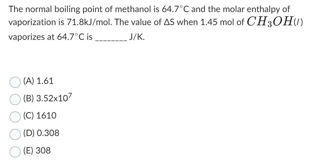 The normal boiling point of methanol is 64.7°C and the molar enthalpy of
vaporization is 71.8kJ/mol. The value of AS when 1.45 mol of CH3OH(1)
vaporizes at 64.7°C is
J/K.
(A) 1.61
(B) 3.52x107
(C) 1610
(D) 0.308
(E) 308