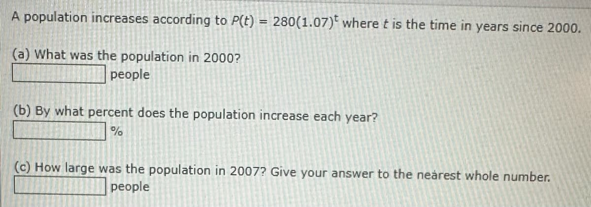 A population increases according to P(t) = 280(1.07) where t is the time in years since 2000.
(a) What was the population in 2000?
people
(b) By what percent does the population increase each year?
%
(c) How large was the population in 2007? Give your answer to the nearest whole number.
people