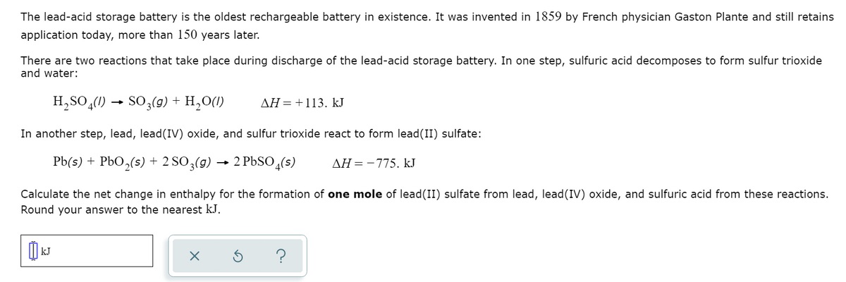 The lead-acid storage battery is the oldest rechargeable battery in existence. It was invented in 1859 by French physician Gaston Plante and still retains
application today, more than 150 years later.
There are two reactions that take place during discharge of the lead-acid storage battery. In one step, sulfuric acid decomposes to form sulfur trioxide
and water:
H,SO,(1) → SO;(g) + H,O(1)
AH=+113. kJ
In another step, lead, lead(IV) oxide, and sulfur trioxide react to form lead(II) sulfate:
Pb(s) + PbO,(s) + 2 SO3(g) ·
2 PBSO (s)
AH=-775. kJ
Calculate the net change in enthalpy for the formation of one mole of lead(II) sulfate from lead, lead(IV) oxide, and sulfuric acid from these reactions.
Round your answer to the nearest kJ.
kJ
?
