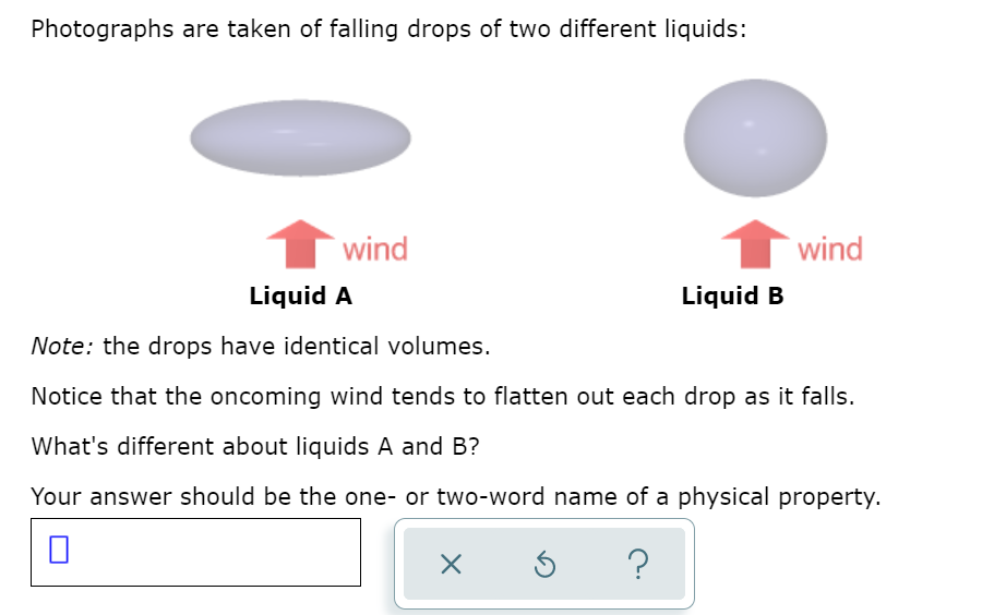 Photographs are taken of falling drops of two different liquids:
wind
wind
Liquid A
Liquid B
Note: the drops have identical volumes.
Notice that the oncoming wind tends to flatten out each drop as it falls.
What's different about liquids A and B?
Your answer should be the one- or two-word name of a physical property.

