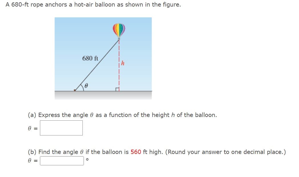 A 680-ft rope anchors a hot-air balloon as shown in the figure.
680 ft
(a) Express the angle as a function of the height h of the balloon.
0 =
(b) Find the angle 0 if the balloon is 560 ft high. (Round your answer to one decimal place.)
0 =
O