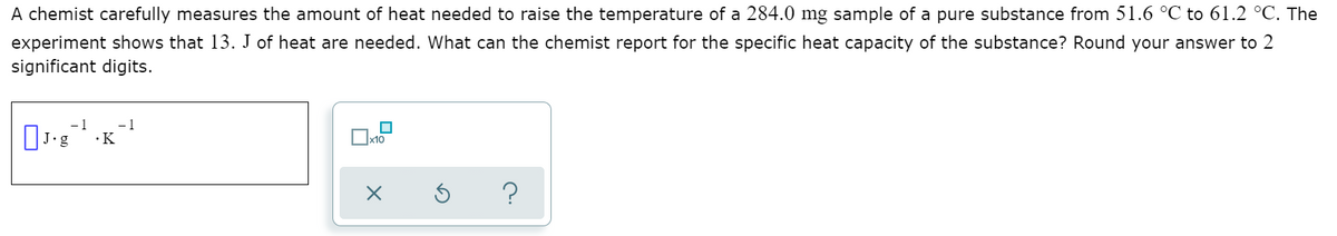 A chemist carefully measures the amount of heat needed to raise the temperature of a 284.0 mg sample of a pure substance from 51.6 °C to 61.2 °C. The
experiment shows that 13. J of heat are needed. What can the chemist report for the specific heat capacity of the substance? Round your answer to 2
significant digits.
- 1
