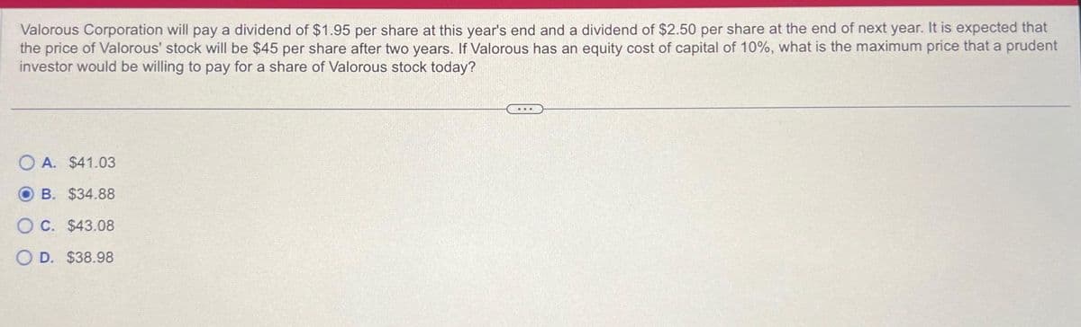 Valorous Corporation will pay a dividend of $1.95 per share at this year's end and a dividend of $2.50 per share at the end of next year. It is expected that
the price of Valorous' stock will be $45 per share after two years. If Valorous has an equity cost of capital of 10%, what is the maximum price that a prudent
investor would be willing to pay for a share of Valorous stock today?
OA. $41.03
B. $34.88
OC. $43.08
O D. $38.98