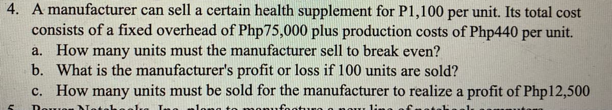 4. A manufacturer can sell a certain health supplement for P1,100 per unit. Its total cost
consists of a fixed overhead of Php75,000 plus production costs of Php440 per unit.
a. How many units must the manufacturer sell to break even?
b. What is the manufacturer's profit or loss if 100 units are sold?
c. How many units must be sold for the manufacturer to realize a profit of Php 12,500