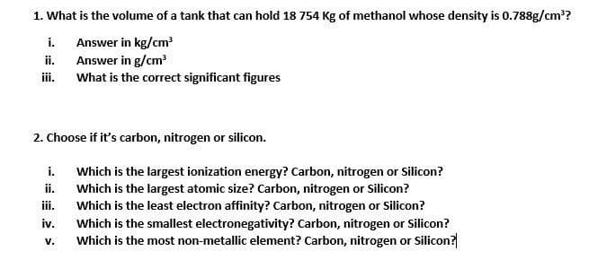 1. What is the volume of a tank that can hold 18 754 Kg of methanol whose density is 0.788g/cm³?
Answer in kg/cm³
Answer in g/cm³
What is the correct significant figures
i.
ii.
iii.
2. Choose if it's carbon, nitrogen or silicon.
i.
iii.
iv.
V.
Which is the largest ionization energy? Carbon, nitrogen or Silicon?
Which is the largest atomic size? Carbon, nitrogen or Silicon?
Which is the least electron affinity? Carbon, nitrogen or Silicon?
Which is the smallest electronegativity? Carbon, nitrogen or Silicon?
Which is the most non-metallic element? Carbon, nitrogen or Silicon?