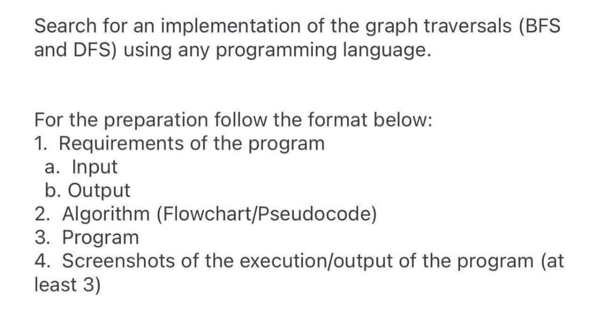 Search for an implementation of the graph traversals (BFS
and DFS) using any programming language.
For the preparation follow the format below:
1. Requirements of the program
a. Input
b. Output
2. Algorithm (Flowchart/Pseudocode)
3. Program
4. Screenshots of the execution/output of the program (at
least 3)