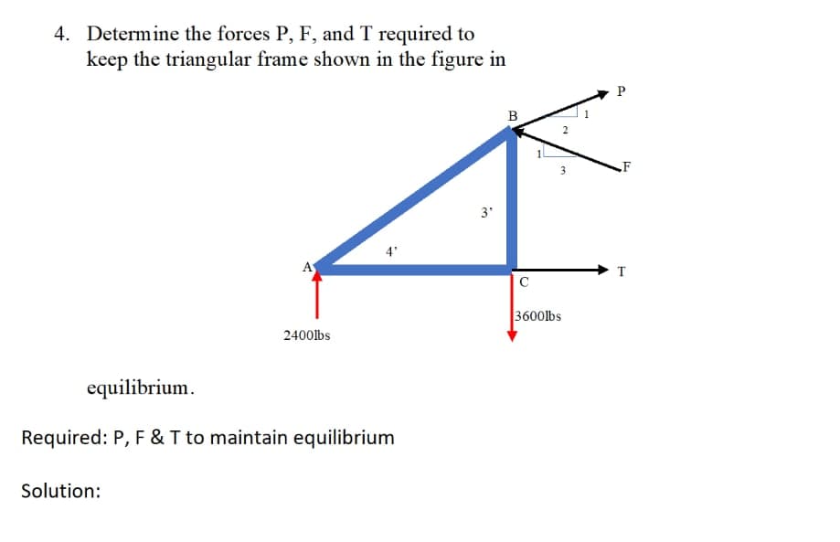 4. Determine the forces P, F, and T required to
keep the triangular frame shown in the figure in
A
Solution:
2400lbs
4'
equilibrium.
Required: P, F & T to maintain equilibrium
3'
B
C
2
m
3600lbs
P
T