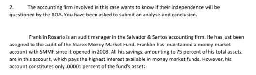 The accounting firm involved in this case wants to know if their independence will be
questioned by the BOA. You have been asked to submit an analysis and conclusion.
2.
Franklin Rosario is an audit manager in the Salvador & Santos accounting firm. He has just been
assigned to the audit of the Starex Money Market Fund. Franklin has maintained a money market
account with SMMF since it opened in 2008. All his savings, amounting to 75 percent of his total assets,
are in this account, which pays the highest interest available in money market funds. However, his
account constitutes only .00001 percent of the fund's assets.