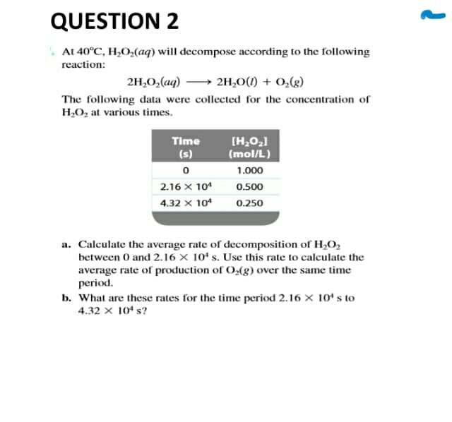 QUESTION 2
At 40°C, H,O;(aq) will decompose according to the following
reaction:
2H,0,(aq)
→ 2H,0(1) + 0,g)
The following data were collected for the concentration of
H,O, at various times.
Time
[H,0,1
(mol/L)
(s)
1.000
2.16 x 10*
0.500
4.32 x 10*
0.250
a. Calculate the average rate of decomposition of H2O,
between 0 and 2.16 × 10ʻ s. Use this rate to calculate the
average rate of production of O,(g) over the same time
period.
b. What are these rates for the time period 2.16 X 10ʻ s to
4.32 x 104 s?
