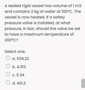 A sealed rigid vessel has volume of 1 m3
and contains 2 kg of water at 100°C. The
vessel is now heated. If a safety
pressure valve is installed, at what
pressure, in bar, should the valve be set
to have a maximum temperature of
200°C?
Select one:
O a. 534.22
O b. 4.313.
O c. 5.34
O d. 431.3
