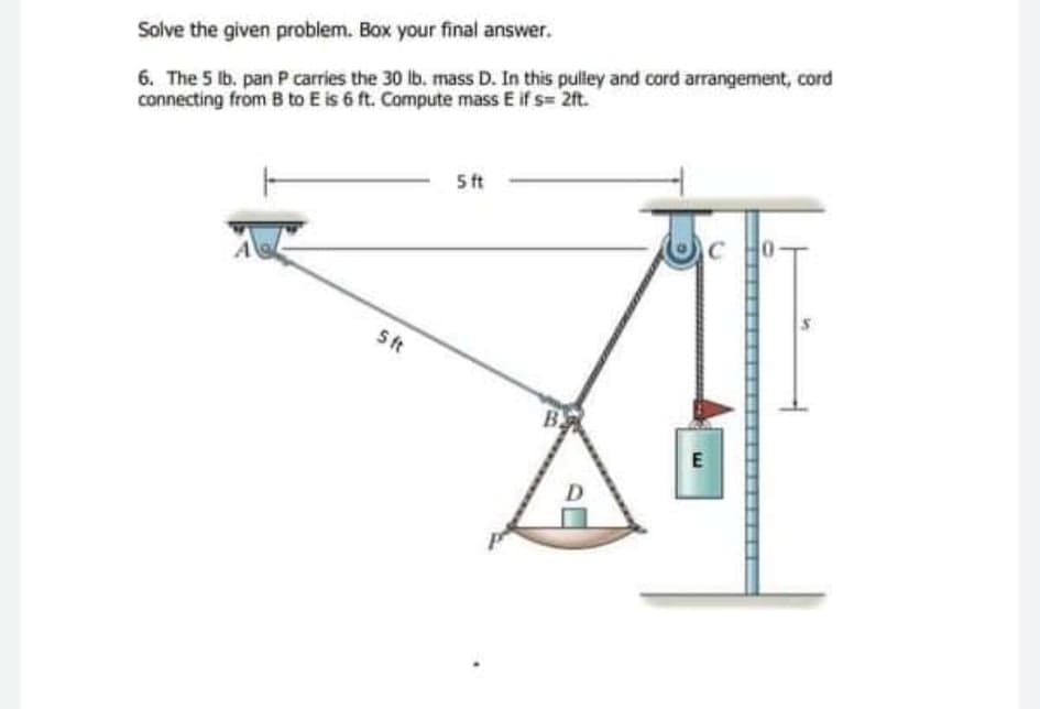 6. The 5 lb. pan P carries the 30 lb. mass D. In this pulley and cord arrangement, cord
connecting from B to E is 6 ft. Compute mass E if s= 2ft.
Solve the given problem. Box your final answer.
5 ft
C
0-
St
