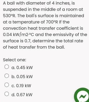 A ball with diameter of 4 inches, is
suspended in the middle of a room at
530°R. The ball's surface is maintained
at a temperature of 700°R If the
convection heat transfer coefficient is
0.04 kW/m2.°C and the emissivity of the
surface is 0.7, determine the total rate
of heat transfer from the ball.
Select one:
O a. 0.45 kW
O b. 0.05 kW
c. 0.19 kW
O d. 0.67 kW
