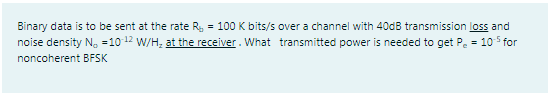 Binary data is to be sent at the rate R, = 100 K bits/s over a channel with 400B transmission loss and
noise density N. =10 12 W/H, at the receiver. What transmitted power is needed to get Pe =
105 for
noncoherent BFSK
