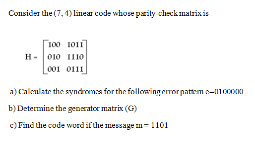 Consider the (7, 4) linear code whose parity-check matrix is
Г 100 1011
н- | 010 1110
Lo01 0111
a) Calculate the syndromes for the following error pattem e=0100000
b) Determine the generator matrix (G)
c) Find the code word if the message m= 1101
