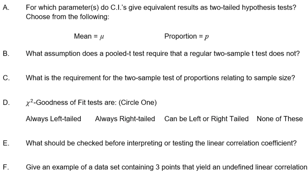 For which parameter(s) do C.I.'s give equivalent results as two-tailed hypothesis tests?
Choose from the following:
Mean = µ
Proportion = p
В.
What assumption does a pooled-t test require that a regular two-sample t test does not?
С.
What is the requirement for the two-sample test of proportions relating to sample size?
D.
x2-Goodness of Fit tests are: (Circle One)
Always Left-tailed
Always Right-tailed Can be Left or Right Tailed None of These
What should be checked before interpreting or testing the linear correlation coefficient?
F.
Give an example of a data set containing 3 points that yield an undefined linear correlation
A.
E.
