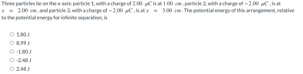 Three particles lie on the x-axis: particle 1, with a charge of 2.00 μC is at 1.00 cm, particle 2, with a charge of -2.00 μC, is at
X = 2.00 cm, and particle 3, with a charge of -2.00 µC, is at x = 3.00 cm. The potential energy of this arrangement, relative
to the potential energy for infinite separation, is
1.80 J
8.99 J
O -1.80 J
O -2.48 J
O 2.48 J