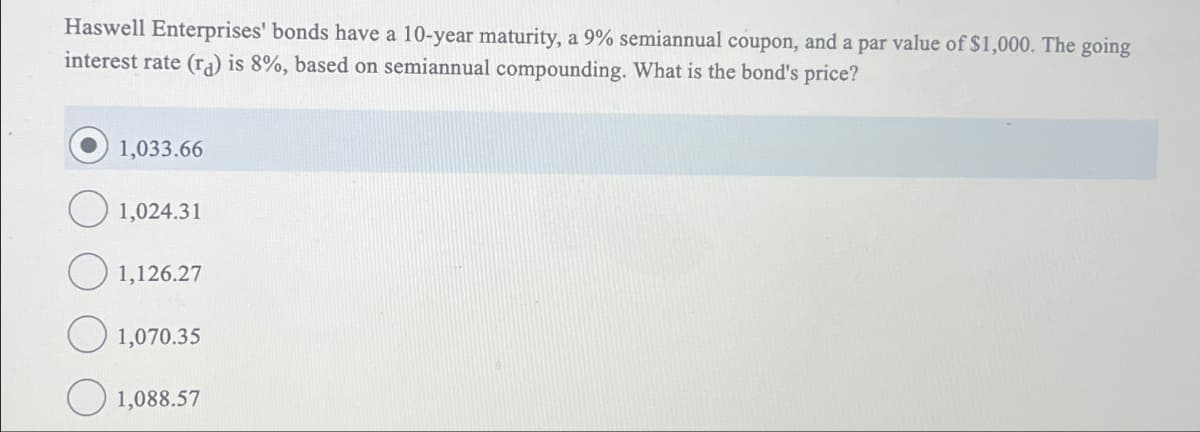 Haswell Enterprises' bonds have a 10-year maturity, a 9% semiannual coupon, and a par value of $1,000. The going
interest rate (ra) is 8%, based on semiannual compounding. What is the bond's price?
1,033.66
1,024.31
1,126.27
1,070.35
1,088.57