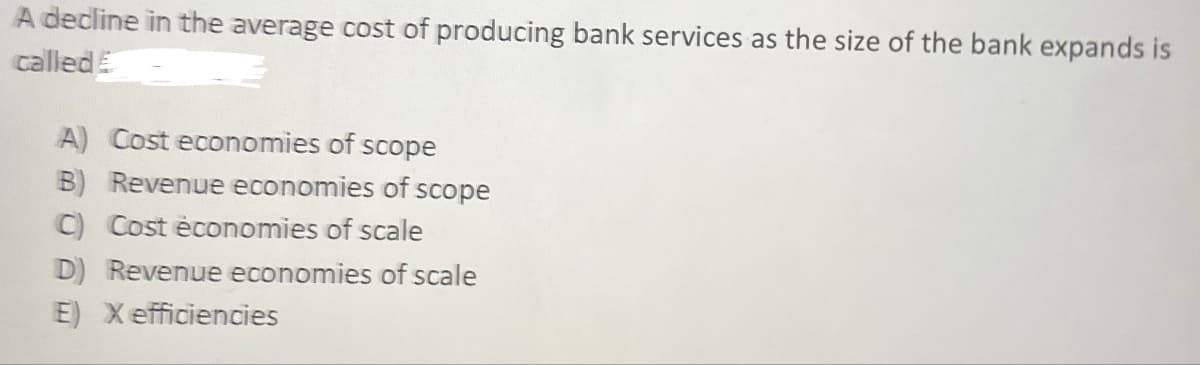 A decline in the average cost of producing bank services as the size of the bank expands is
called
A) Cost economies of scope
B) Revenue economies of scope
C) Cost économies of scale
D) Revenue economies of scale
E) X efficiencies