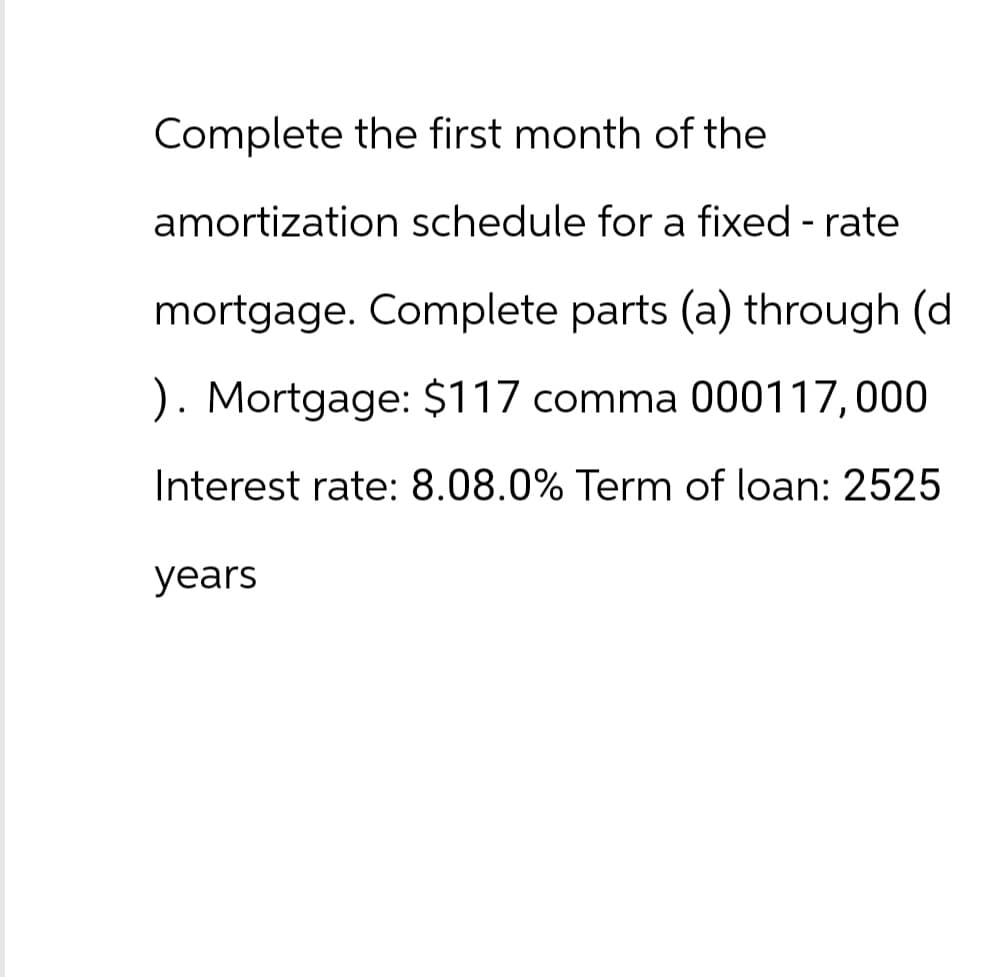 Complete the first month of the
amortization schedule for a fixed-rate
mortgage. Complete parts (a) through (d.
). Mortgage: $117 comma 000117,000
Interest rate: 8.08.0% Term of loan: 2525
years