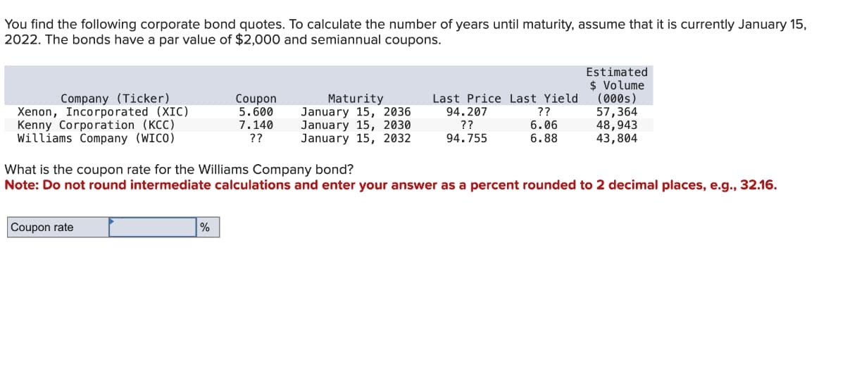 You find the following corporate bond quotes. To calculate the number of years until maturity, assume that it is currently January 15,
2022. The bonds have a par value of $2,000 and semiannual coupons.
Estimated
$ Volume
Company (Ticker)
Coupon
Xenon, Incorporated (XIC)
5.600
Kenny Corporation (KCC)
7.140
Williams Company (WICO)
??
Maturity
January 15, 2036
January 15, 2030
January 15, 2032
Last Price Last Yield
94.207
??
(000s)
??
57,364
6.06
48,943
94.755
6.88
43,804
What is the coupon rate for the Williams Company bond?
Note: Do not round intermediate calculations and enter your answer as a percent rounded to 2 decimal places, e.g., 32.16.
Coupon rate
%