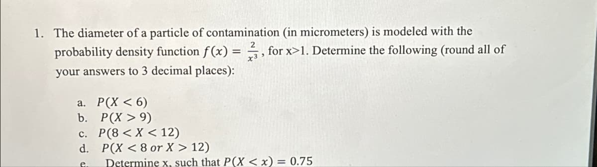 1. The diameter of a particle of contamination (in micrometers) is modeled with the
probability density function f(x) = 3, for x>1. Determine the following (round all of
your answers to 3 decimal places):
a. P(X <6)
b. P(X > 9)
c. P(8<X<12)
d. P(X <8 or X > 12)
e
Determine x, such that P(X < x):
= 0.75
