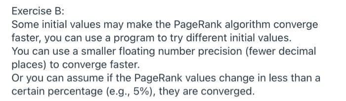 Exercise B:
Some initial values may make the PageRank algorithm converge
faster, you can use a program to try different initial values.
You can use a smaller floating number precision (fewer decimal
places) to converge faster.
Or you can assume if the PageRank values change in less than a
certain percentage (e.g., 5%), they are converged.

