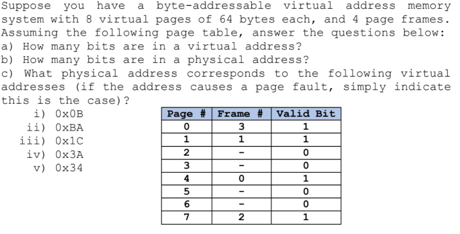 Suppose you have
system with 8 virtual pages of 64 bytes each, and 4 page frames.
Assuming the following page table, answer the questions below:
a) How many bits are in a virtual address?
b) How many bits are in a physical address?
c) What physical address corresponds to the following virtual
addresses (if the address causes a page fault, simply indicate
this is the case)?
a byte-addressable virtual address memory
Frame # Valid Bit
i) 0×0B
ii) ОхВА
iii) 0×1C
iv) 0×3A
v) 0x34
Page #
3
1
1
1
1
2
4
1
5
7
2
