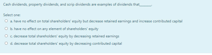 Cash dividends, property dividends, and scrip dividends are examples of dividends that
Select one:
O a. have no effect on total shareholders' equity but decrease retained earnings and increase contributed capital
O b. have no effect on any element of shareholders' equity
O c. decrease total shareholders' equity by decreasing retained earnings
O d. decrease total shareholders' equity by decreasing contributed capital