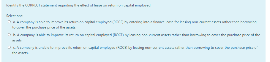 Identify the CORRECT statement regarding the effect of lease on return on capital employed.
Select one:
O a. A company is able to improve its return on capital employed (ROCE) by entering into a finance lease for leasing non-current assets rather than borrowing
to cover the purchase price of the assets.
O b. A company is able to improve its return on capital employed (ROCE) by leasing non-current assets rather than borrowing to cover the purchase price of the
assets.
O c. A company is unable to improve its return on capital employed (ROCE) by leasing non-current assets rather than borrowing to cover the purchase price of
the assets.