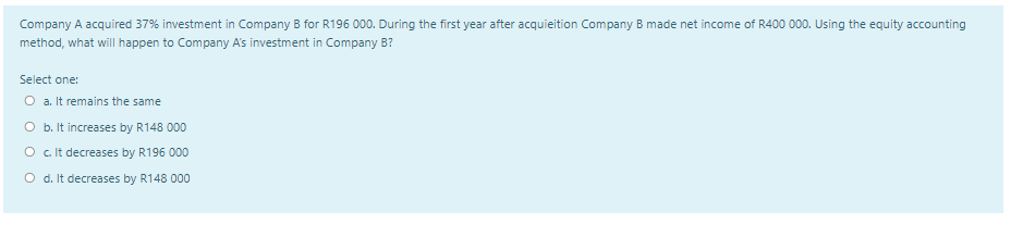 Company A acquired 37% investment in Company B for R196 000. During the first year after acquieition Company B made net income of R400 000. Using the equity accounting
method, what will happen to Company A's investment in Company B?
Select one:
O a. It remains the same
O b. It increases by R148 000
O c Ilt decreases by R196 000
O d. It decreases by R148 000
