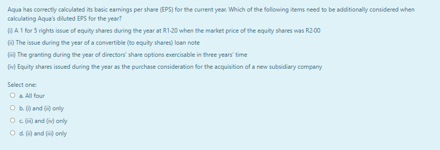 Aqua has correctly calculated its basic earnings per share (EPS) for the current year. Which of the following items need to be additionally considered when
calculating Aqua's diluted EPS for the year?
(i) A 1 for 5 rights issue of equity shares during the year at R1-20 when the market price of the equity shares was R2.00
(ii) The issue during the year of a convertible (to equity shares) loan note
(iii) The granting during the year of directors' share options exercisable in three years' time
(iv) Equity shares issued during the year as the purchase consideration for the acquisition of a new subsidiary company
Select one:
O a. All four
O b. (i) and (ii) only
c. (iii) and (iv) only
d. (ii) and (iii) only