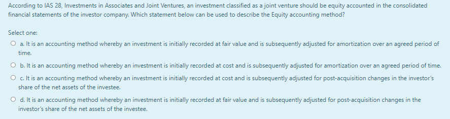 According to IAS 28, Investments in Associates and Joint Ventures, an investment classified as a joint venture should be equity accounted in the consolidated
financial statements of the investor company. Which statement below can be used to describe the Equity accounting method?
Select one:
O a. It is an accounting method whereby an investment is initially recorded at fair value and is subsequently adjusted for amortization over an agreed period of
time.
O b. It is an accounting method whereby an investment is initially recorded at cost and is subsequently adjusted for amortization over an agreed period of time.
O c. It is an accounting method whereby an investment is initially recorded at cost and is subsequently adjusted for post-acquisition changes in the investor's
share of the net assets of the investee.
O d. It is an accounting method whereby an investment is initially recorded at fair value and is subsequently adjusted for post-acquisition changes in the
investor's share of the net assets of the investee.