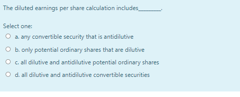 The diluted earnings per share calculation includes
Select one:
O a. any convertible security that is antidilutive
O b. only potential ordinary shares that are dilutive
O c. all dilutive and antidilutive potential ordinary shares
O d. all dilutive and antidilutive convertible securities