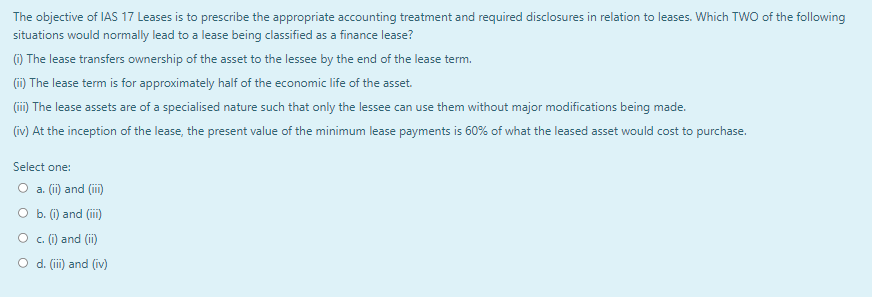 The objective of IAS 17 Leases is to prescribe the appropriate accounting treatment and required disclosures in relation to leases. Which TWO of the following
situations would normally lead to a lease being classified as a finance lease?
(1) The lease transfers ownership of the asset to the lessee by the end of the lease term.
(ii) The lease term is for approximately half of the economic life of the asset.
(iii) The lease assets are of a specialised nature such that only the lessee can use them without major modifications being made.
(iv) At the inception of the lease, the present value of the minimum lease payments is 60% of what the leased asset would cost to purchase.
Select one:
O a. (ii) and (iii)
O b. (i) and (iii)
c. (i) and (ii)
O d. (iii) and (iv)