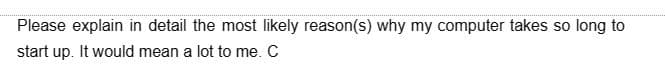 Please explain in detail the most likely reason(s) why my computer takes so long to
start up. It would mean a lot to me. C