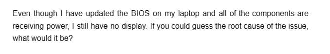 Even though I have updated the BIOS on my laptop and all of the components are
receiving power, I still have no display. If you could guess the root cause of the issue,
what would it be?