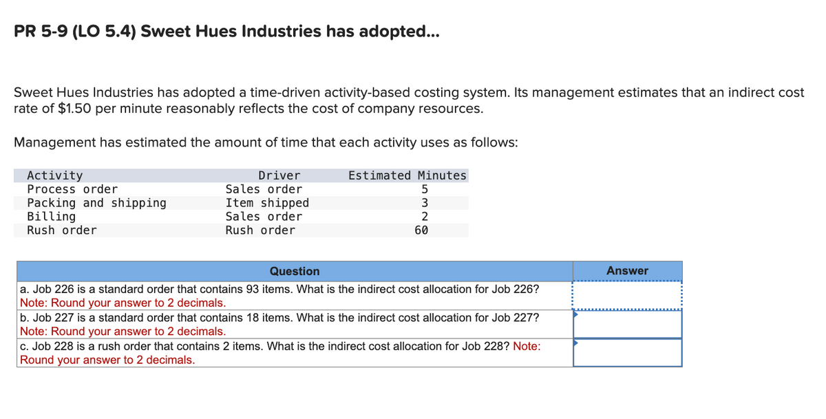 PR 5-9 (LO 5.4) Sweet Hues Industries has adopted...
Sweet Hues Industries has adopted a time-driven activity-based costing system. Its management estimates that an indirect cost
rate of $1.50 per minute reasonably reflects the cost of company resources.
Management has estimated the amount of time that each activity uses as follows:
Activity
Process order
Driver
Sales order
Packing and shipping
Item shipped
Billing
Sales order
Rush order
Rush order
Question
Estimated Minutes
5
3
2
60
a. Job 226 is a standard order that contains 93 items. What is the indirect cost allocation for Job 226?
Note: Round your answer to 2 decimals.
b. Job 227 is a standard order that contains 18 items. What is the indirect cost allocation for Job 227?
Note: Round your answer to 2 decimals.
c. Job 228 is a rush order that contains 2 items. What is the indirect cost allocation for Job 228? Note:
Round your answer to 2 decimals.
Answer