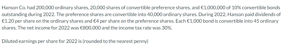 Hanson Co. had 200,000 ordinary shares, 20,000 shares of convertible preference shares, and €1,000,000 of 10% convertible bonds
outstanding during 2022. The preference shares are convertible into 40,000 ordinary shares. During 2022, Hanson paid dividends of
€1.20 per share on the ordinary shares and €4 per share on the preference shares. Each €1,000 bond is convertible into 45 ordinary
shares. The net income for 2022 was €800,000 and the income tax rate was 30%.
Diluted earnings per share for 2022 is (rounded to the nearest penny)
