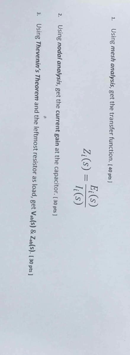 2.
3.
1. Using mesh analysis, get the transfer function. [40 pts]
Ei(s)
Zi(s) =
I₁(s)
Using nodal analysis, get the current gain at the capacitor. [30 pts]
Using Thevenin's Theorem and the leftmost resistor as load, get Vab(s) & Zab(s). [30 pts]