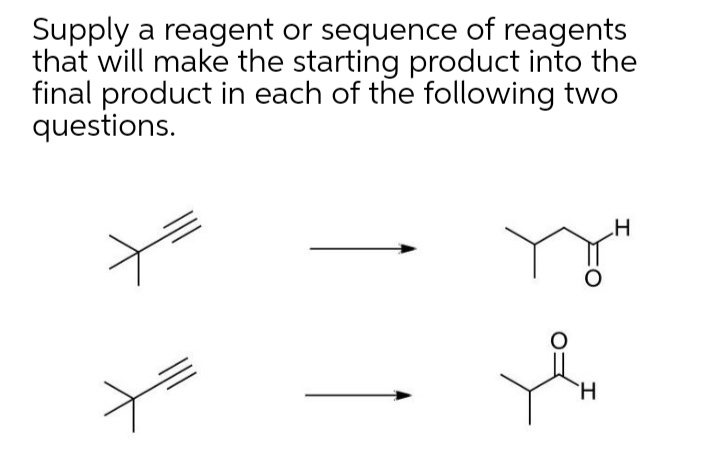Supply a reagent or sequence of reagents
that will make the starting product into the
final product in each of the following two
questions.
H
H.
