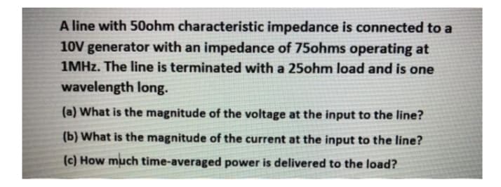 A line with 50ohm characteristic impedance is connected to a
10V generator with an impedance of 75ohms operating at
1MHZ. The line is terminated with a 25ohm load and is one
wavelength long.
(a) What is the magnitude of the voltage at the input to the line?
(b) What is the magnitude of the current at the input to the line?
(c) How much time-averaged power is delivered to the load?
