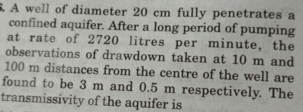 6. A well of diameter 20 cm fully penetrates a
confined aquifer. After a long period of pumping
at rate of 2720 litres per minute, the
observations of drawdown taken at 10 m and
100 m distances from the centre of the well are
found to be 3 m and 0.5 m respectively. The
transmissivity of the aquifer is